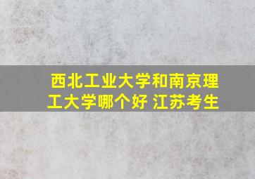 西北工业大学和南京理工大学哪个好 江苏考生